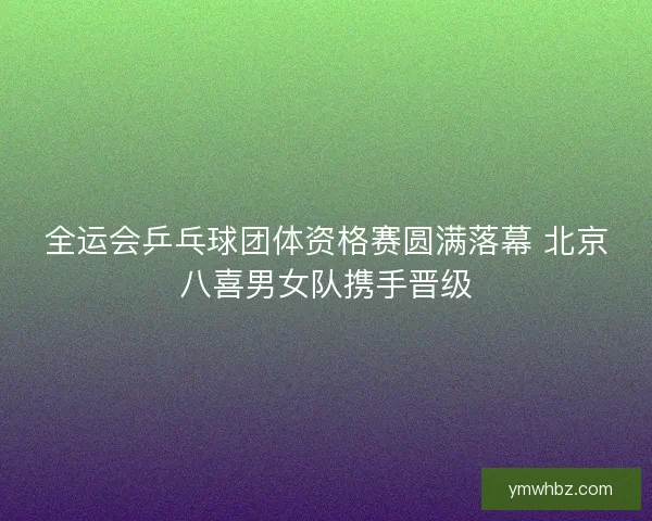 全运会乒乓球团体资格赛圆满落幕 北京八喜男女队携手晋级