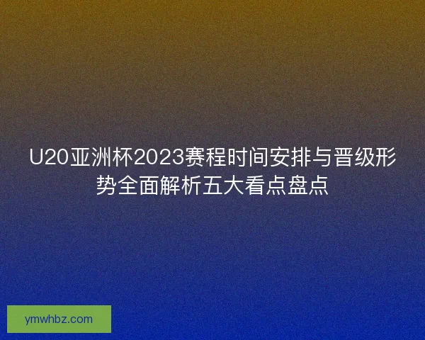 U20亚洲杯2023赛程时间安排与晋级形势全面解析五大看点盘点