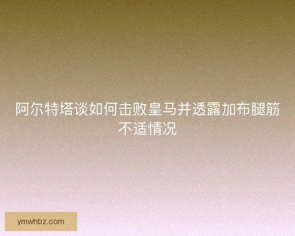 阿尔特塔谈如何击败皇马并透露加布腿筋不适情况